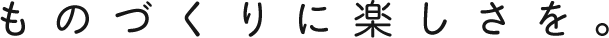ものづくりに楽しさを。